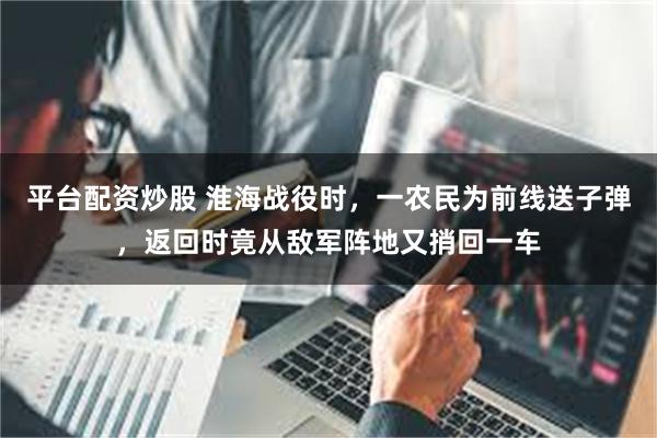 平台配资炒股 淮海战役时，一农民为前线送子弹，返回时竟从敌军阵地又捎回一车