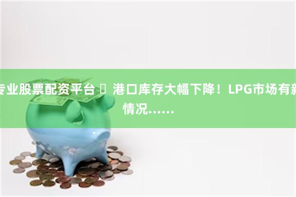 专业股票配资平台 ​港口库存大幅下降！LPG市场有新情况......
