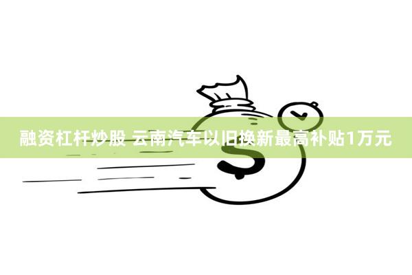 融资杠杆炒股 云南汽车以旧换新最高补贴1万元