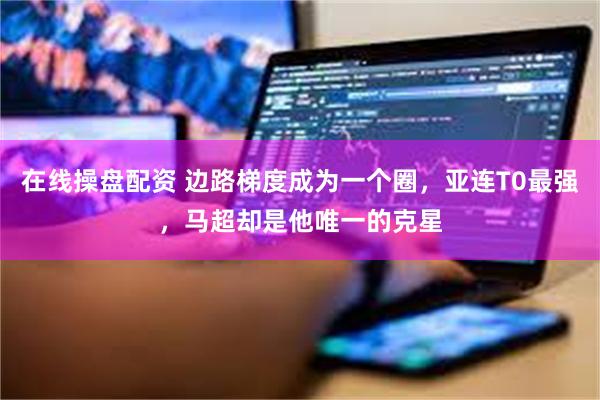 在线操盘配资 边路梯度成为一个圈，亚连T0最强，马超却是他唯一的克星