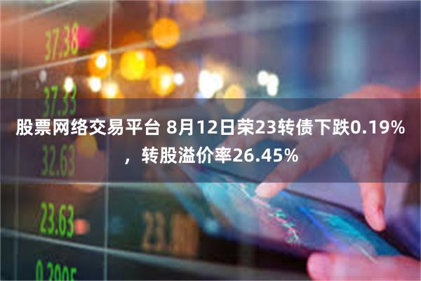 股票网络交易平台 8月12日荣23转债下跌0.19%，转股溢价率26.45%