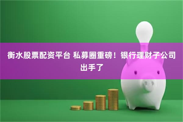 衡水股票配资平台 私募圈重磅！银行理财子公司出手了