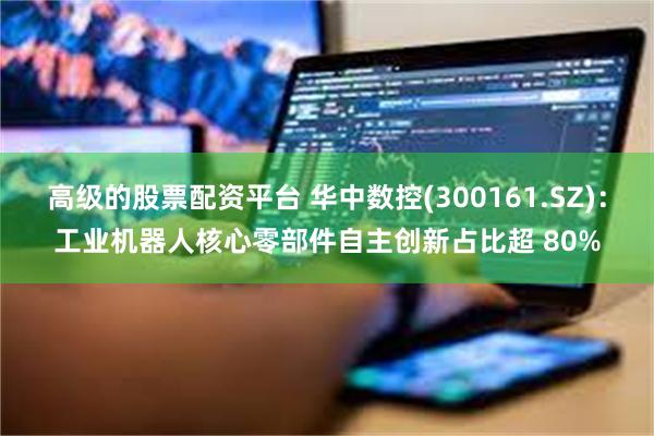 高级的股票配资平台 华中数控(300161.SZ)：工业机器人核心零部件自主创新占比超 80%