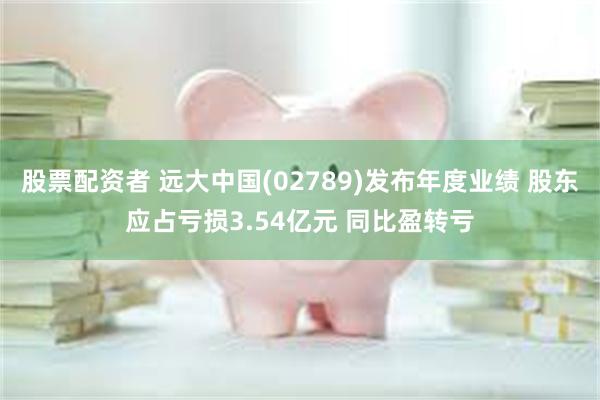 股票配资者 远大中国(02789)发布年度业绩 股东应占亏损3.54亿元 同比盈转亏