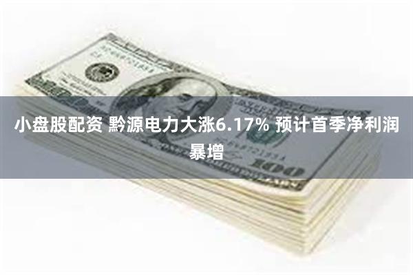 小盘股配资 黔源电力大涨6.17% 预计首季净利润暴增