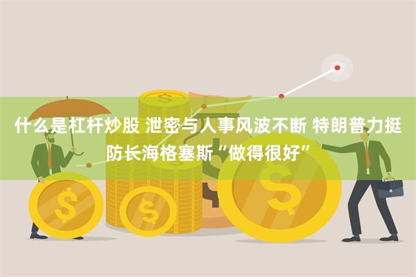 什么是杠杆炒股 泄密与人事风波不断 特朗普力挺防长海格塞斯“做得很好”