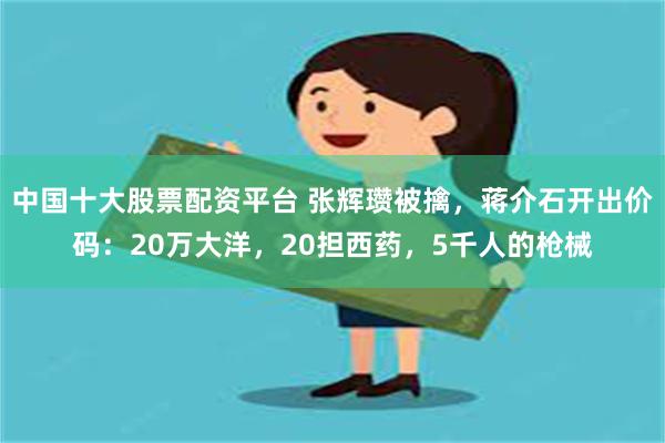 中国十大股票配资平台 张辉瓒被擒，蒋介石开出价码：20万大洋，20担西药，5千人的枪械