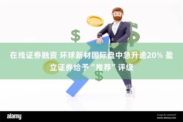 在线证劵融资 环球新材国际盘中急升逾20% 盈立证券给予“推荐”评级
