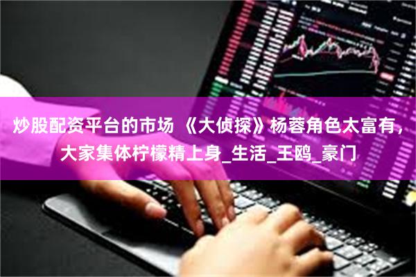 炒股配资平台的市场 《大侦探》杨蓉角色太富有，大家集体柠檬精上身_生活_王鸥_豪门