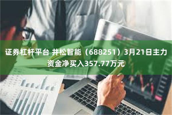 证券杠杆平台 井松智能（688251）3月21日主力资金净买入357.77万元