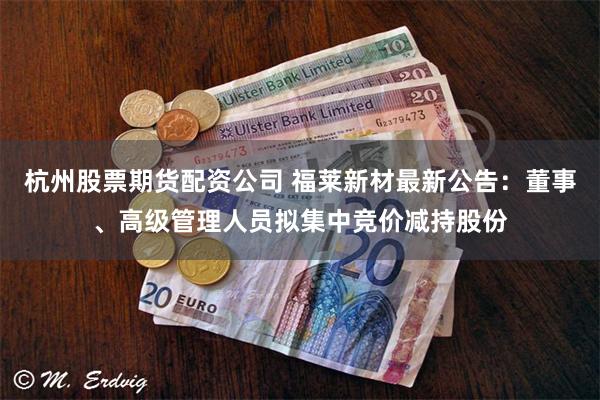 杭州股票期货配资公司 福莱新材最新公告：董事、高级管理人员拟集中竞价减持股份
