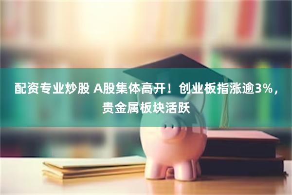 配资专业炒股 A股集体高开！创业板指涨逾3%，贵金属板块活跃