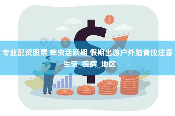专业配资股票 蜱虫活跃期 假期出游户外踏青应注意_生活_疾病_地区