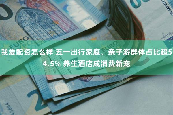 我爱配资怎么样 五一出行家庭、亲子游群体占比超54.5% 养生酒店成消费新宠
