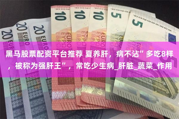 黑马股票配资平台推荐 夏养肝，病不沾”多吃8样，被称为强肝王”，常吃少生病_肝脏_蔬菜_作用