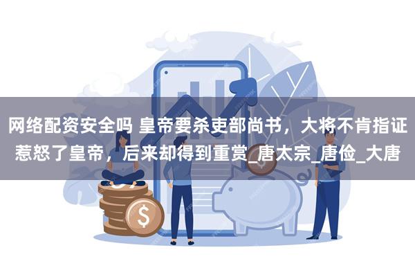 网络配资安全吗 皇帝要杀吏部尚书，大将不肯指证惹怒了皇帝，后来却得到重赏_唐太宗_唐俭_大唐