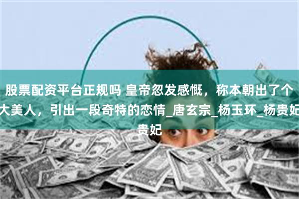 股票配资平台正规吗 皇帝忽发感慨，称本朝出了个大美人，引出一段奇特的恋情_唐玄宗_杨玉环_杨贵妃