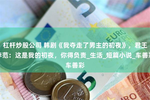 杠杆炒股公司 韩剧《我夺走了男主的初夜》，君王李范：这是我的初夜，你得负责_生活_短篇小说_车善彩