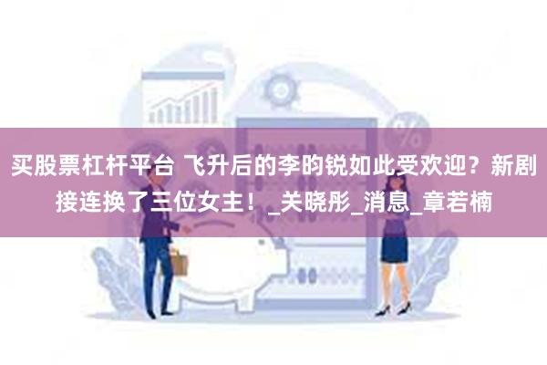 买股票杠杆平台 飞升后的李昀锐如此受欢迎？新剧接连换了三位女主！_关晓彤_消息_章若楠