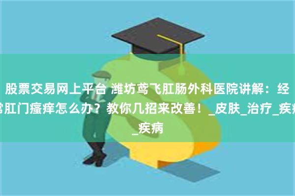 股票交易网上平台 潍坊鸢飞肛肠外科医院讲解：经常肛门瘙痒怎么办？教你几招来改善！_皮肤_治疗_疾病