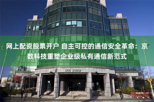 网上配资股票开户 自主可控的通信安全革命：京数科技重塑企业级私有通信新范式