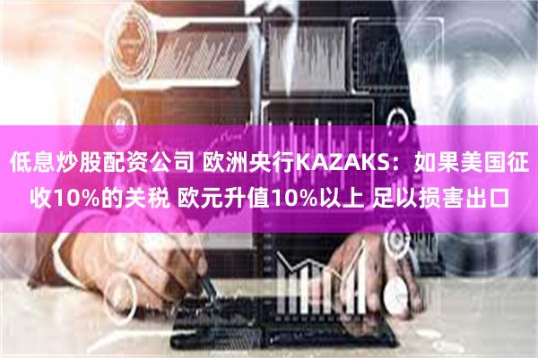 低息炒股配资公司 欧洲央行KAZAKS：如果美国征收10%的关税 欧元升值10%以上 足以损害出口